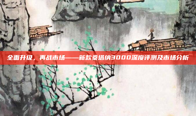 全面升级，再战市场——新款桑塔纳3000深度评测及市场分析