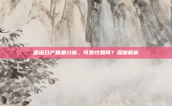 雷诺日产质量分析，可靠性如何？深度解析