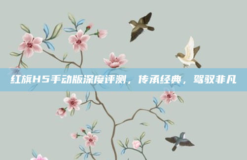 红旗H5手动版深度评测，传承经典，驾驭非凡