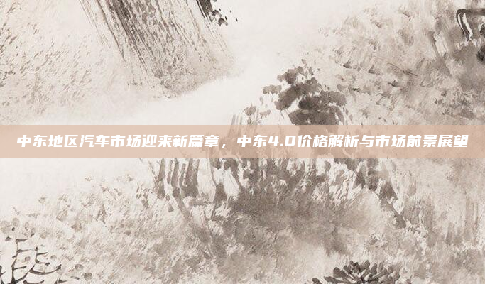 中东地区汽车市场迎来新篇章，中东4.0价格解析与市场前景展望