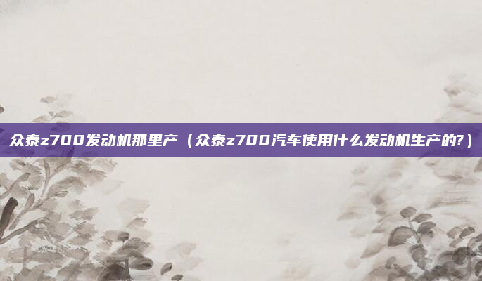 众泰z700发动机那里产(众泰z700汽车使用什么发动机生产的?)