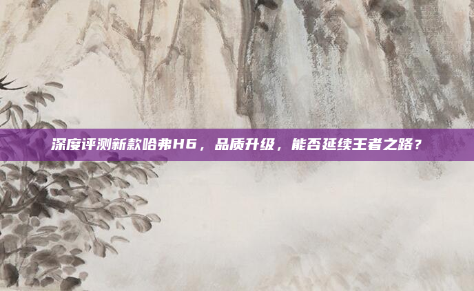 深度评测新款哈弗H6，品质升级，能否延续王者之路？