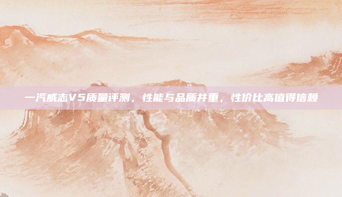 一汽威志V5质量评测，性能与品质并重，性价比高值得信赖