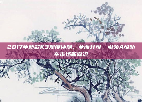 2017年新款K3深度评测,全面升级,引领A级轿车市场新潮流