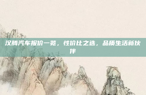 汉腾汽车报价一览，性价比之选，品质生活新伙伴