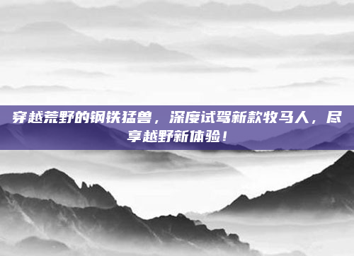 穿越荒野的钢铁猛兽，深度试驾新款牧马人，尽享越野新体验！