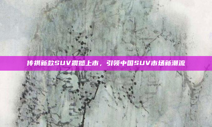 传祺新款SUV震撼上市，引领中国SUV市场新潮流