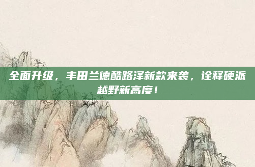 全面升级，丰田兰德酷路泽新款来袭，诠释硬派越野新高度！