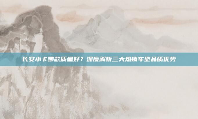 长安小卡哪款质量好？深度解析三大热销车型品质优势