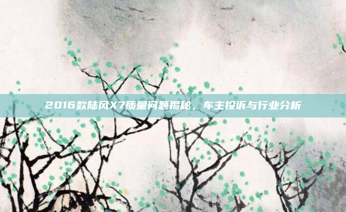 2016款陆风X7质量问题揭秘,车主投诉与行业分析