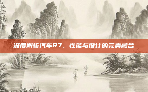深度解析汽车R7，性能与设计的完美融合
