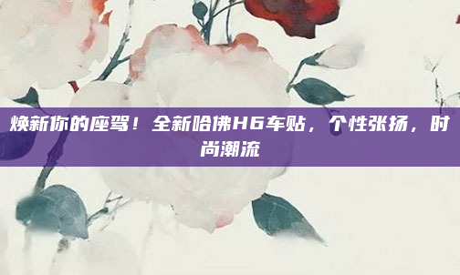 焕新你的座驾！全新哈佛H6车贴，个性张扬，时尚潮流