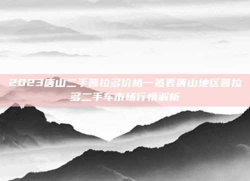 2023唐山二手普拉多价格一览表唐山地区普拉多二手车市场行情解析