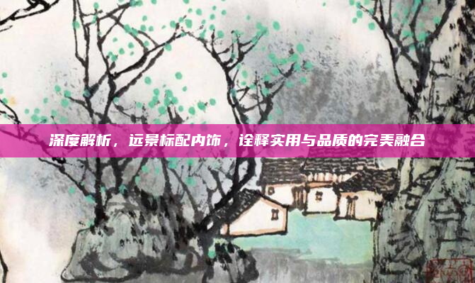 深度解析，远景标配内饰，诠释实用与品质的完美融合