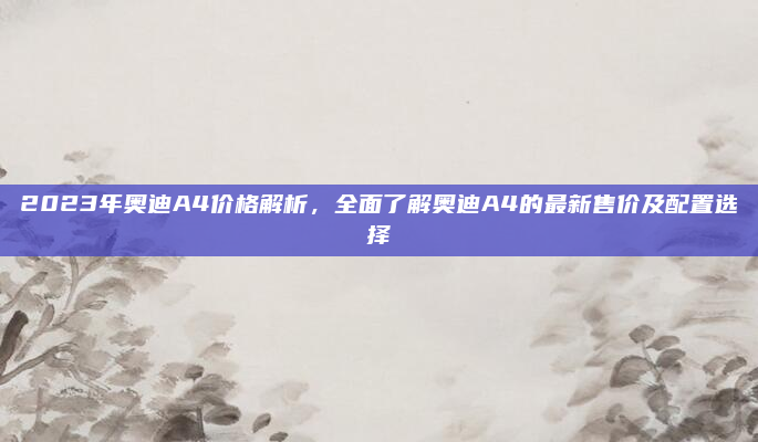 2023年奥迪A4价格解析，全面了解奥迪A4的最新售价及配置选择