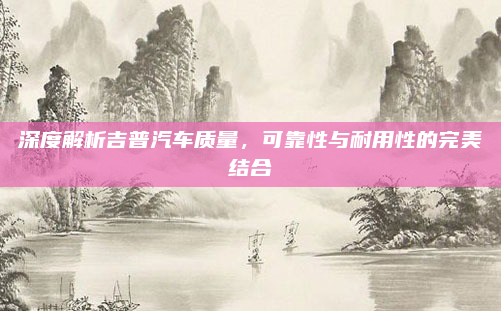 深度解析吉普汽车质量，可靠性与耐用性的完美结合