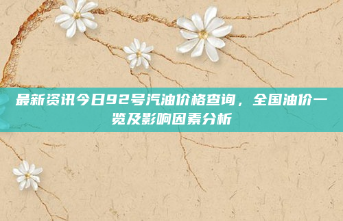最新资讯今日92号汽油价格查询，全国油价一览及影响因素分析