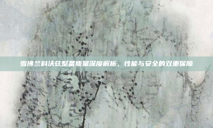 雪佛兰科沃兹整备质量深度解析，性能与安全的双重保障