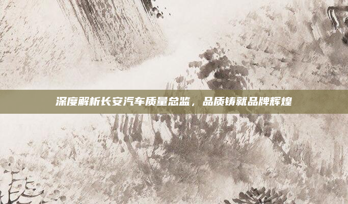 深度解析长安汽车质量总监，品质铸就品牌辉煌