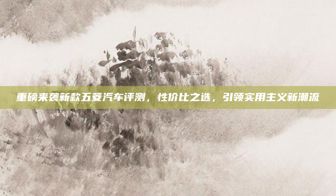 重磅来袭新款五菱汽车评测，性价比之选，引领实用主义新潮流