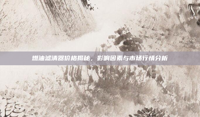 燃油滤清器价格揭秘，影响因素与市场行情分析
