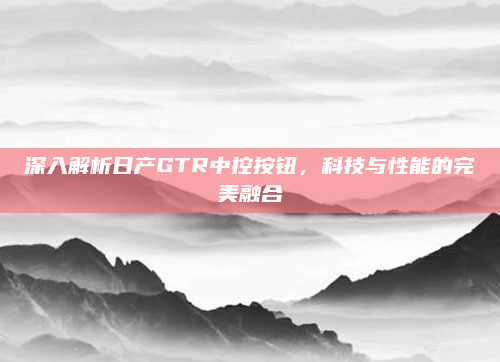 深入解析日产GTR中控按钮，科技与性能的完美融合