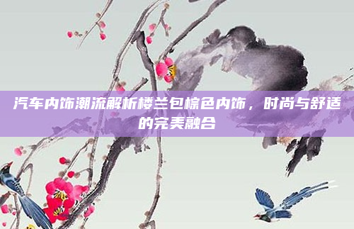 汽车内饰潮流解析楼兰包棕色内饰，时尚与舒适的完美融合