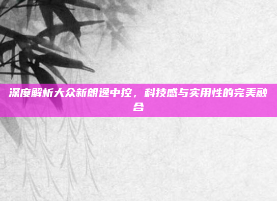 深度解析大众新朗逸中控，科技感与实用性的完美融合