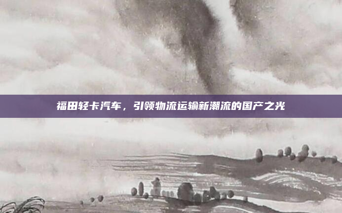 福田轻卡汽车，引领物流运输新潮流的国产之光
