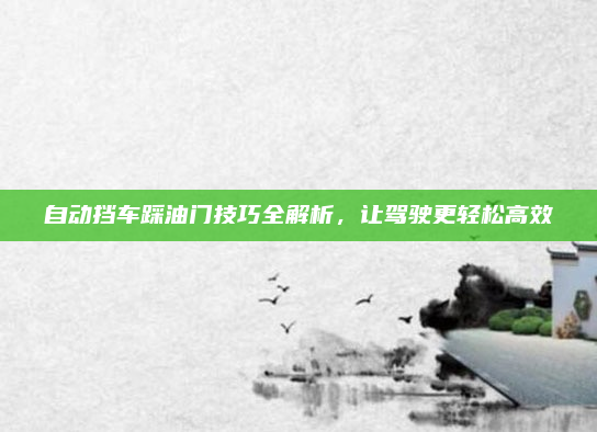自动挡车踩油门技巧全解析，让驾驶更轻松高效