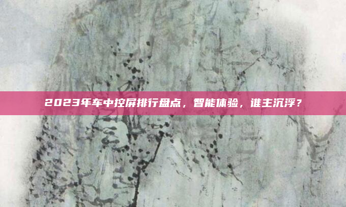 2023年车中控屏排行盘点，智能体验，谁主沉浮？