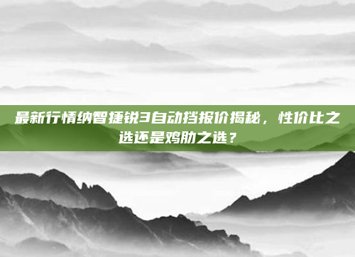 最新行情纳智捷锐3自动挡报价揭秘，性价比之选还是鸡肋之选？