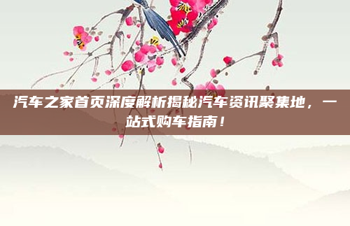 汽车之家首页深度解析揭秘汽车资讯聚集地，一站式购车指南！