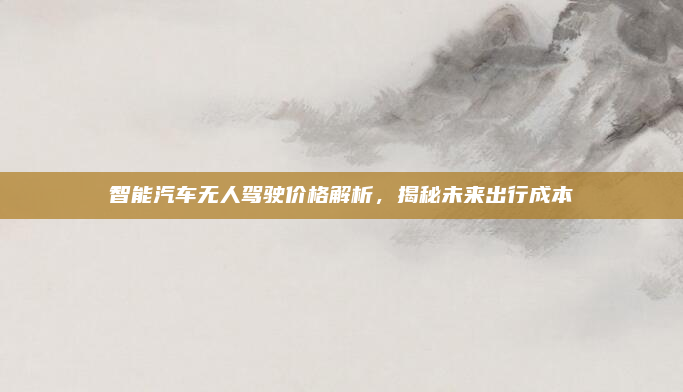 智能汽车无人驾驶价格解析，揭秘未来出行成本