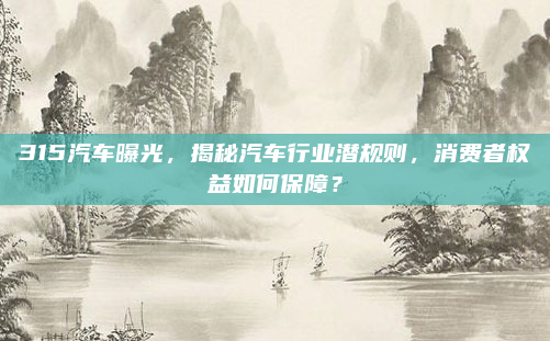 315汽车曝光，揭秘汽车行业潜规则，消费者权益如何保障？
