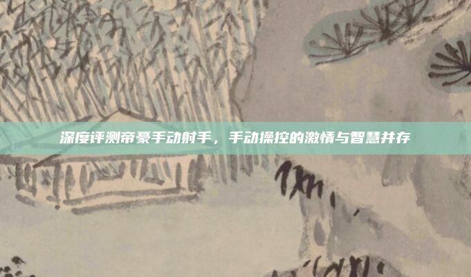 深度评测帝豪手动射手,手动操控的激情与智慧并存