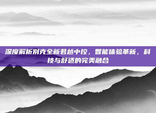 深度解析别克全新君越中控,智能体验革新,科技与舒适的完美融合