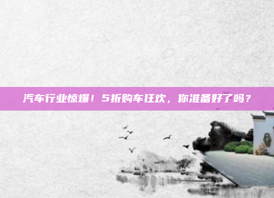 汽车行业惊爆！5折购车狂欢，你准备好了吗？