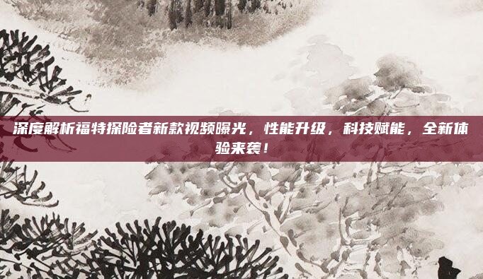 深度解析福特探险者新款视频曝光，性能升级，科技赋能，全新体验来袭！