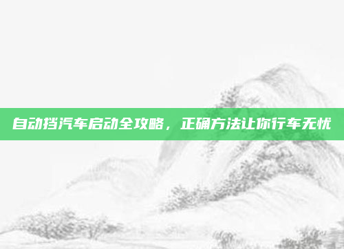 自动挡汽车启动全攻略,正确方法让你行车无忧