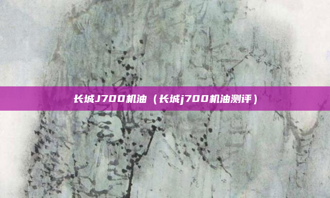 长城J700机油(长城j700机油测评)