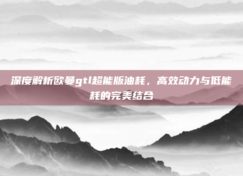 深度解析欧曼gtl超能版油耗，高效动力与低能耗的完美结合