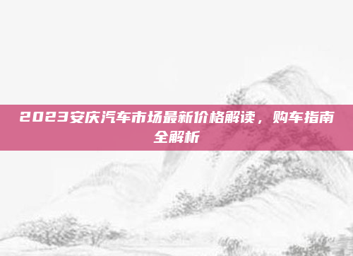 2023安庆汽车市场最新价格解读,购车指南全解析