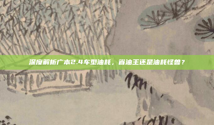 深度解析广本2.4车型油耗,省油王还是油耗怪兽?