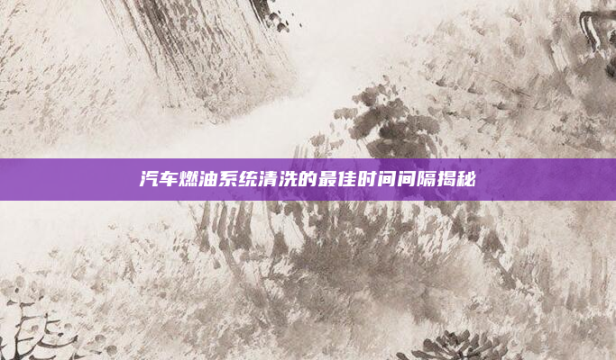 汽车燃油系统清洗的最佳时间间隔揭秘
