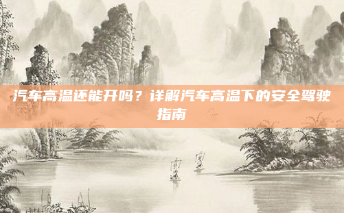 汽车高温还能开吗?详解汽车高温下的安全驾驶指南