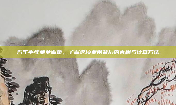 汽车手续费全解析，了解这项费用背后的真相与计算方法