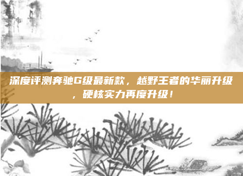 深度评测奔驰G级最新款,越野王者的华丽升级,硬核实力再度升级!