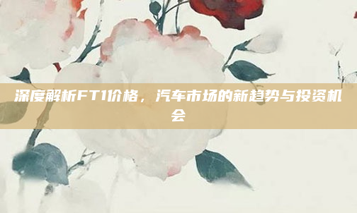 深度解析FT1价格，汽车市场的新趋势与投资机会