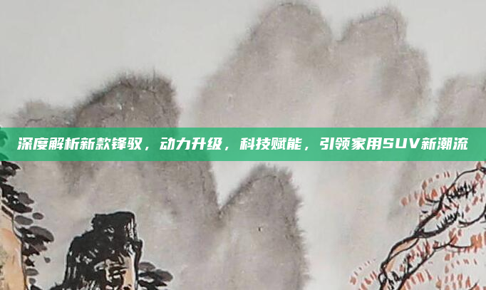 深度解析新款锋驭，动力升级，科技赋能，引领家用SUV新潮流